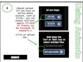 Using Animoto 4 Choose upload. (If you have an online photo account, such as Flickr, you can choose retrieve:  again Flickr is likely to be blocked in schools.) Click on upload now. 
