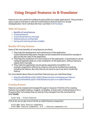 Using Drupal Features in B­Translator
Features are very useful for building Drupal profiles (re-usable applications). They provide a
way to capture and save in code the customizations that are done to a Drupal
site/application. Here I will describe how I use them in B-Translator.
Table Of Contents
• Benefits of using features
• Creating features
• Customizing features manually
• Making features configurable
• Saving and restoring private variables
Benefits Of Using Features
Some of the main benefits of using features are these:
1. They help the development and maintenance of the application.
Customization/configuration changes can be tracked and versioned (for example in
git) just like the code of the application.
2. They help the installation of a new instance of the application. Customizations can be
replayed (applied) easily on a new installation of the application, without having to
repeat them manually.
3. They make the application structured (as opposed to monolithic). For
example drupalchat is offered as a feature and can be installed very easily by
installing the feature. But sites that do not want to use it just don't install that
feature.
For more details about features (and their features) you can read these blogs:
• http://scotthadfield.ca/2011/09/21/features-part-2-managing-your-feature
• http://scotthadfield.ca/2011/09/30/features-part-3-re-usable-features
Creating Features
Features can be created and managed through UI. However I find the UI for creating
features not suitable (tedious, sluggish, unreliable), at least when creating features for a
Drupal profile. Fortunately they can also be fully managed from the command line
(with drush):
drush help --filter=features
First of all, we can get a list of all the so called features components:
drush @dev help features-components
drush @dev features-components '%:%' > features-components.txt
 