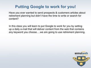 Putting Google to work for you! Have you ever wanted to send prospects & customers articles about retirement planning but didn’t have the time to write or search for content?  In this class you will learn to put Google to work for you by setting up a daily e-mail that will deliver content from the web that contains any keyword you choose….we are going to use retirement planning. 