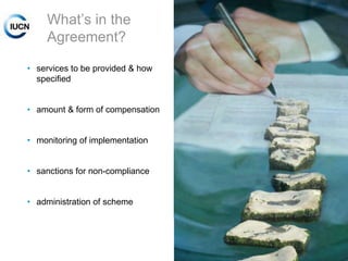 What‟s in the
Agreement?
• services to be provided & how
specified
• amount & form of compensation
• monitoring of implementation
• sanctions for non-compliance
• administration of scheme

INTERNATIONAL UNION FOR CONSERVATION OF NATURE

 