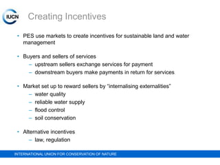 Creating Incentives
• PES use markets to create incentives for sustainable land and water
management
• Buyers and sellers of services
– upstream sellers exchange services for payment
– downstream buyers make payments in return for services
• Market set up to reward sellers by “internalising externalities”
– water quality
– reliable water supply
– flood control
– soil conservation
• Alternative incentives
– law, regulation
INTERNATIONAL UNION FOR CONSERVATION OF NATURE

 