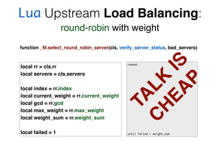 Lua Upstream Load Balancing:
round-robin with weight
function _M.select_round_robin_server(cls, verify_server_status, bad_servers)
local rr = cls.rr
local servers = cls.servers
local index = rr.index
local current_weight = rr.current_weight
local gcd = rr.gcd
local max_weight = rr.max_weight
local weight_sum = rr.weight_sum
local failed = 1
repeat
until failed > weight_sum
TA
LK
IS
C
H
EA
P
 