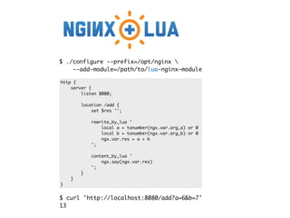 $ ./configure --prefix=/opt/nginx 
--add-module=/path/to/lua-nginx-module
http {
server {
listen 8080;
location /add {
set $res '';
rewrite_by_lua '
local a = tonumber(ngx.var.arg_a) or 0
local b = tonumber(ngx.var.arg_b) or 0
ngx.var.res = a + b
';
content_by_lua '
ngx.say(ngx.var.res)
';
}
}
}
$ curl 'http://localhost:8080/add?a=6&b=7'
13
 