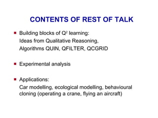 CONTENTS OF REST OF TALK Building blocks of Q 2  learning: Ideas from Qualitative Reasoning,  Algorithms QUIN, QFILTER, QCGRID Experimental analysis Applications: Car modelling, ecological modelling, behavioural cloning (operating a crane, flying an aircraft) 