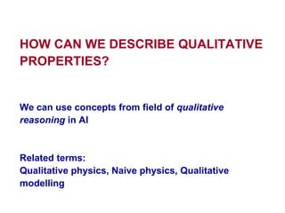 HOW CAN WE DESCRIBE QUALITATIVE PROPERTIES ? We can use concepts from field of  qualitative reasoning  in AI Related terms:  Qualitative physics, Naive physics,  Qualitative modelling 
