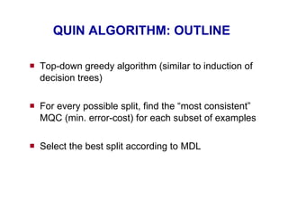 QUIN ALGORITHM: OUTLINE Top-down greedy algorithm (similar to induction of decision trees) For every possible split, find the “most consistent” MQC (min. error-cost) for each subset of examples Select the best split according to MDL 