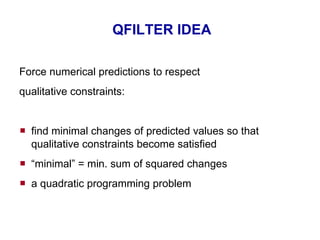 QFILTER IDEA Force numerical predictions to respect qualitative  constraints : find minimal changes of  predicted  values   so that qualitative constraints become satisfied “ minimal” = min. sum of squared changes a  quadratic programming  problem 