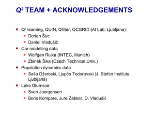 Q 2   TEAM  +  ACKNOWLEDGEMENTS  Q 2  learning, QUIN, Qfilter , QCGRID  (AI Lab, Ljubljana): Dorian  Š uc Daniel Vladušič Car  modelling   data Wolfgan Rulka (INTEC, Munich) Zbinek Šika (Czech Technical Univ.) Population dynamics data Sašo Džeroski, Ljupčo Todorovski (J. Stefan Institute, Ljubljana) Lake Glumsoe Sven Joergensen Boris Kompare, Jure  Žabkar, D. Vladušič 
