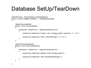 Database SetUp/TearDown
[TestFixture, TestCategory.DatabaseTest]
public class SomeEntityTests : DatabaseTestBase
{
[TestFixtureSetUp]
public void FixtureSetUp
{
using(var connection = AcquireConnection())
{
connection.Execute("insert into thingy_table values(1, 2, 3)");
connection.Execute("test.InsertThingy(1, 2, 3)");
}
}
[TestFixtureTearDown]
public void FixtureTearDown
{
using(var connection = AcquireConnection())
{
connection.Execute("delete from thingy_table");
connection.Execute("test.DeleteAllThingys");
}
}
}
 