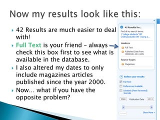    42 Results are much easier to deal
    with!
   Full Text is your friend – always
    check this box first to see what is
    available in the database.
   I also altered my dates to only
    include magazines articles
    published since the year 2000.
   Now… what if you have the
    opposite problem?
 