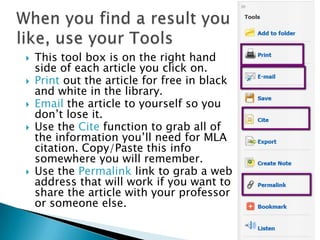    This tool box is on the right hand
    side of each article you click on.
   Print out the article for free in black
    and white in the library.
   Email the article to yourself so you
    don’t lose it.
   Use the Cite function to grab all of
    the information you’ll need for MLA
    citation. Copy/Paste this info
    somewhere you will remember.
   Use the Permalink link to grab a web
    address that will work if you want to
    share the article with your professor
    or someone else.
 