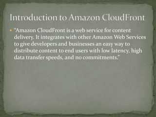 “Amazon CloudFront is a web service for content delivery. It integrates with other Amazon Web Services to give developers and businesses an easy way to distribute content to end users with low latency, high data transfer speeds, and no commitments.”Introduction to Amazon CloudFront