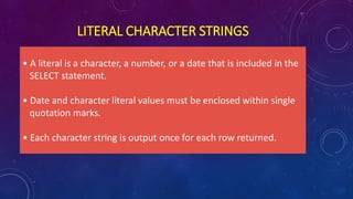 LITERAL CHARACTER STRINGS
• A literal is a character, a number, or a date that is included in the
SELECT statement.
• Date and character literal values must be enclosed within single
quotation marks.
• Each character string is output once for each row returned.
 