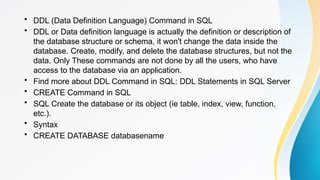 • DDL (Data Definition Language) Command in SQL
• DDL or Data definition language is actually the definition or description of
the database structure or schema, it won't change the data inside the
database. Create, modify, and delete the database structures, but not the
data. Only These commands are not done by all the users, who have
access to the database via an application.
• Find more about DDL Command in SQL: DDL Statements in SQL Server
• CREATE Command in SQL
• SQL Create the database or its object (ie table, index, view, function,
etc.).
• Syntax
• CREATE DATABASE databasename
 