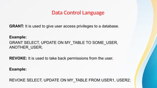 Data Control Language
GRANT: It is used to give user access privileges to a database.
Example:
GRANT SELECT, UPDATE ON MY_TABLE TO SOME_USER,
ANOTHER_USER;
REVOKE: It is used to take back permissions from the user.
Example:
REVOKE SELECT, UPDATE ON MY_TABLE FROM USER1, USER2;
 