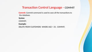 Transaction Control Language - COMMIT
Commit: Commit command is used to save all the transactions to
the database.
Syntex:
COMMIT;
Example:
DELETE FROM CUSTOMERS WHERE AGE = 25; COMMIT;
 