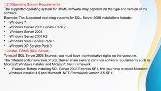 1.2.3Operating System Requirements
The supported operating system for DBMS software may depends on the type and version of the
software.
Example: The Supported operating systems for SQL Server 2008 installations include:
• -Windows 7
• -Windows Server 2003 Service Pack 2
• -Windows Server 2008
• -Windows Server 2008 R2
• -Windows Vista Service Pack 1
• -Windows XP Service Pack 3
1.3Install DBMS (SQL Server)
To install SQL Server 2008 Express, you must have administrative rights on the computer.
The different editions/version of SQL Server share several common software requirements such as
Microsoft Windows installer and Microsoft .Net Framework.
• Example: Before installing SQL Server 2008 Express SP1, first you have to install Microsoft
Windows installer 4.5 and Microsoft .NET Framework version 3.5 SP1.
 