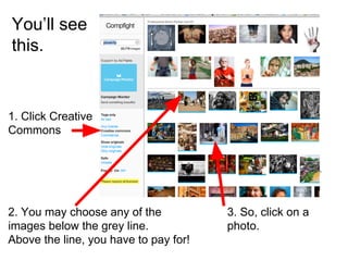 You’ll see
this.
1. Click Creative
Commons
2. You may choose any of the
images below the grey line.
Above the line, you have to pay for!
3. So, click on a
photo.
 