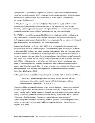 urged students to attain a broad range of skills, including core academic competencies and
many “learning and innovation skills,” including critical thinking and problem solving, creativity
and innovation, communication, and collaboration, to enable them to compete in an
increasingly global economy.

In 2003, Autor, Levy, and Murnane warned about the exportation of jobs performed more
economically through computerization and argued for the importance of skills such as
“flexibility, creativity, generalized problem-solving capabilities, and complex communications”
that would enable workers to perform “complementary” and “non-routine tasks.”

The NASDCTEc Essential Knowledge and Skill Statements include a similar list of skills among
their essential topics: communications, problem solving and critical thinking, information
technology applications, safety, health and environmental, leadership and teamwork, ethics and
legal responsibilities, and employability and career development.

Assessing and Teaching 21st Century Skills (ATC21s), an international project supported by
Microsoft, Intel, and Cisco, recently prepared a series of white papers discussing the multitude
of skills needed for the future workplace, including the knowledge, skills, and “attitudes, values,
and ethics” needed in each of 10 areas, recognizing that the full array of individual capacities is
needed for success in the workplace. The project emphasizes that, although many of these skills
have always been needed, the 21st century workplace now requires that all workers have these
skills (ATC21s 2010). According to Rotherham and Willingham, “What’s actually new is the
extent to which changes in our economy and the world mean that collective and individual
success depends on having such skills. … If we are to have a more equitable and effective public
education system, skills that have been the province of the few must become universal”
(Rotherham & Willingham, 2008).

Further, workers must be able to work creatively with knowledge itself, as described by ATC21s:

          …Creative work with knowledge — with conceptual artifacts (Bereiter, 2002) —
          must advance along with work with material artifacts. Knowledge work binds
          hard and soft skills together (ATC21s, 2010, p. 211).

Proponents of 21st century skills include a variety of cross-disciplinary themes and traditional
academic subjects within the content domain. P21 and ATC21s, for example, include “21st-
century themes” such as “global awareness, financial, economic, business and entrepreneurial
literacy, civic literacy, and health and environmental literacy” (P21 website). ATC21s refers to
“citizenship — local and global.” These themes are considered critical to students’
understanding of the world they are entering, and they “promote understanding of academic
content at much higher levels by weaving 21st-century interdisciplinary themes into core
subjects” (P21, 2009).




REVISED DRAFT VERSION 1.1, JANUARY 7, 2012—ConnectEd: The California Center for College and Career. All rights reserved.   6
 