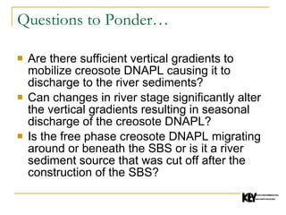 Questions to Ponder… Are there sufficient vertical gradients to mobilize creosote DNAPL causing it to discharge to the river sediments? Can changes in river stage significantly alter the vertical gradients resulting in seasonal discharge of the creosote DNAPL? Is the free phase creosote DNAPL migrating around or beneath the SBS or is it a river sediment source that was cut off after the construction of the SBS? 