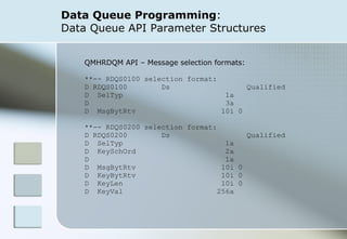 Data Queue Programming :  Data Queue API Parameter Structures QMHRDQM API – Message selection formats: **-- RDQS0100 selection format:  D RDQS0100  Ds  Qualified  D  SelTyp  1a  D  3a  D  MsgBytRtv  10i 0  **-- RDQS0200 selection format:  D RDQS0200  Ds  Qualified  D  SelTyp  1a D  KeySchOrd  2a  D  1a  D  MsgBytRtv  10i 0  D  KeyBytRtv  10i 0  D  KeyLen  10i 0  D  KeyVal  256a  