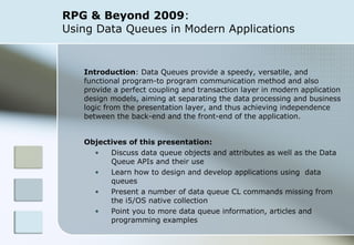 RPG & Beyond 2009 :  Using Data Queues in Modern Applications Introduction : Data Queues provide a speedy, versatile, and functional program-to program communication method and also provide a perfect coupling and transaction layer in modern application design models, aiming at separating the data processing and business logic from the presentation layer, and thus achieving independence between the back-end and the front-end of the application. Objectives of this presentation: Discuss data queue objects and attributes as well as the Data Queue APIs and their use Learn how to design and develop applications using  data queues Present a number of data queue CL commands missing from the i5/OS native collection Point you to more data queue information, articles and programming examples 