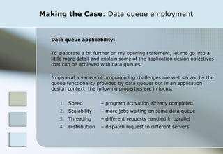 Making the Case : Data queue employment Data queue applicability: To elaborate a bit further on my opening statement, let me go into a little more detail and explain some of the application design objectives that can be achieved with data queues.  In general a variety of programming challenges are well served by the queue functionality provided by data queues but in an application design context  the following properties are in focus:  Speed  – program activation already completed Scalability  – more jobs waiting on same data queue Threading  – different requests handled in parallel Distribution  – dispatch request to different servers 