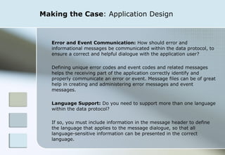Making the Case : Application Design Error and Event Communication:  How should error and informational messages be communicated within the data protocol, to ensure a correct and helpful dialogue with the application user?  Defining unique error codes and event codes and related messages helps the receiving part of the application correctly identify and properly communicate an error or event. Message files can be of great help in creating and administering error messages and event messages. Language Support:  Do you need to support more than one language within the data protocol?  If so, you must include information in the message header to define the language that applies to the message dialogue, so that all language-sensitive information can be presented in the correct language. 