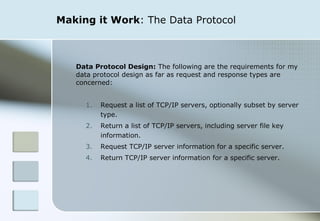 Making it Work : The Data Protocol Data Protocol Design:  The following are the requirements for my data protocol design as far as request and response types are concerned: Request a list of TCP/IP servers, optionally subset by server type.  Return a list of TCP/IP servers, including server file key information.  Request TCP/IP server information for a specific server. Return TCP/IP server information for a specific server. 