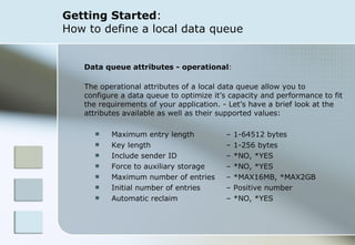 Getting Started :  How to define a local data queue Data queue attributes - operational :  The operational attributes of a local data queue allow you to  configure a data queue to optimize it’s capacity and performance to fit the requirements of your application. - Let’s have a brief look at the attributes available as well as their supported values: Maximum entry length  – 1-64512 bytes Key length    – 1-256 bytes Include sender ID – *NO, *YES Force to auxiliary storage – *NO, *YES Maximum number of entries – *MAX16MB, *MAX2GB Initial number of entries – Positive number Automatic reclaim – *NO, *YES 