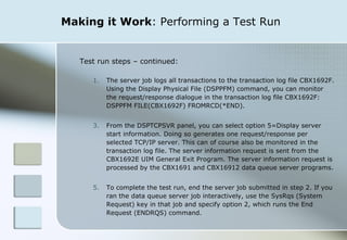 Making it Work : Performing a Test Run Test run steps – continued: The server job logs all transactions to the transaction log file CBX1692F. Using the Display Physical File (DSPPFM) command, you can monitor the request/response dialogue in the transaction log file CBX1692F: DSPPFM FILE(CBX1692F) FROMRCD(*END). From the DSPTCPSVR panel, you can select option 5=Display server start information. Doing so generates one request/response per selected TCP/IP server. This can of course also be monitored in the transaction log file. The server information request is sent from the CBX1692E UIM General Exit Program. The server information request is processed by the CBX1691 and CBX16912 data queue server programs. To complete the test run, end the server job submitted in step 2. If you ran the data queue server job interactively, use the SysRqs (System Request) key in that job and specify option 2, which runs the End Request (ENDRQS) command. 