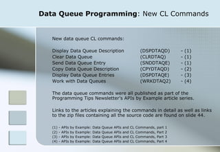 Data Queue Programming : New CL Commands New data queue CL commands: Display Data Queue Description  (DSPDTAQD)  - (1) Clear Data Queue  (CLRDTAQ) - (1) Send Data Queue Entry  (SNDDTAQE) - (1) Copy Data Queue Description  (CPYDTAQD) - (2) Display Data Queue Entries  (DSPDTAQE) - (3) Work with Data Queues  (WRKDTAQ2) - (4) The data queue commands were all published as part of the Programming Tips Newsletter’s APIs by Example article series.  Links to the articles explaining the commands in detail as well as links to the zip files containing all the source code are found on slide 44.  (1) - APIs by Example: Data Queue APIs and CL Commands, part 1 (2) - APIs by Example: Data Queue APIs and CL Commands, Part 2 (3) - APIs by Example: Data Queue APIs and CL Commands, Part 3 (4) - APIs by Example: Data Queue APIs and CL Commands, Part 4 