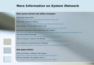 More Information on System iNetwork Data queue articles and utility examples: Using Data Queue APIs:  http://systeminetwork.com/article/using-data-queue-apis Using Data Queues in RPG/IV:  http://systeminetwork.com/article/using-data-queue-apis-rpg-iv Data Queues: A PC-to-iSeries Quick Link: http://systeminetwork.com/article/data-queues-pc-iseries-quick-link Automatic Notification When Spool Files Are Created:  http://systeminetwork.com/article/club-tech-iseries-systems-management-newsletter-20 Automatic Spool Rerouting: http://systeminetwork.com/article/automatic-spool-rerouting APIs by Example: Realtime Job Monitor:  http://systeminetwork.com/article/apis-example-realtime-job-monitor An Introduction to Asynchronous Messages: http://systeminetwork.com/article/introduction-asynchronous-messages User queue articles: APIs by Example: Creating a User Queue: http://www.systeminetwork.com/article.cfm?id=17972 APIs by Example: User Queues, Part 2: http://www.systeminetwork.com/article.cfm?id=18097 
