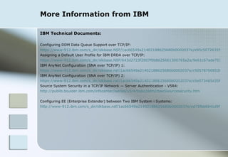 More Information from IBM IBM Technical Documents: Configuring DDM Data Queue Support over TCP/IP: https://www-912.ibm.com/s_dir/slkbase.NSF/1ac66549a21402188625680b0002037e/e95c5072635554dd86256e980068aada?OpenDocument Assigning a Default User Profile for IBM DRDA over TCP/IP: https://www-912.ibm.com/s_dir/slkbase.NSF/643d2723f2907f0b8625661300765a2a/9e61c67ade70359986256afd007cc9f1?OpenDocument IBM AnyNet Configuration (SNA over TCP/IP) 1: https://www-912.ibm.com/s_dir/slkbase.nsf/1ac66549a21402188625680b0002037e/c5057870085200f8862565c2007cdc47?OpenDocument IBM AnyNet Configuration (SNA over TCP/IP) 2: https://www-912.ibm.com/s_dir/slkbase.nsf/1ac66549a21402188625680b0002037e/c0e073485d35f074862569da0063626f?OpenDocument Source System Security in a TCP/IP Network — Server Authentication - V5R4: http://publib.boulder.ibm.com/infocenter/iseries/v5r4/topic/ddm/rbae5sourcesecurity.htm Configuring EE (Enterprise Extender) between Two IBM System i Systems: http://www-912.ibm.com/s_dir/slkbase.nsf/1ac66549a21402188625680b0002037e/ed75fbb6841d9f718625710a004963a3?OpenDocument 