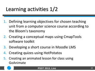 PSST 2013, Linz
Learning activities 1/2Learning activities 1/2
1. Defining learning objectives for chosen teaching
unit from a computer science course according to
the Bloom's taxonomy
2. Creating a conceptual maps using CmapTools
software toolkit
3. Developing a short course in Moodle LMS
4. Creating quizes using HotPotatos
5. Creating an animated lesson for class using
GoAnimate
23
 