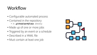 Workflow
• Configurable automated process
• Contained in the repository
• In .github/workflows directory
• Made up of one or more jobs
• Triggered by an event or a schedule
• Described in a YAML file
• Must contain at least one job
 