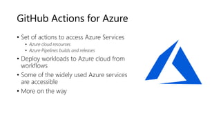 GitHub Actions for Azure
• Set of actions to access Azure Services
• Azure cloud resources
• Azure Pipelines builds and releases
• Deploy workloads to Azure cloud from
workflows
• Some of the widely used Azure services
are accessible
• More on the way
 