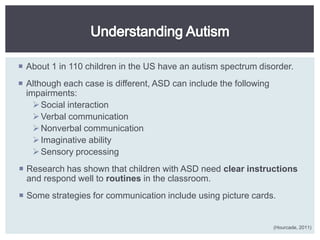  About 1 in 110 children in the US have an autism spectrum disorder.
 Although each case is different, ASD can include the following
  impairments:
     Social interaction
     Verbal communication
     Nonverbal communication
     Imaginative ability
     Sensory processing
 Research has shown that children with ASD need clear instructions
  and respond well to routines in the classroom.
 Some strategies for communication include using picture cards.


                                                                   (Hourcade, 2011)
 