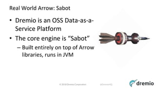 © 2018 Dremio Corporation @DremioHQ
Real World Arrow: Sabot
• Dremio is an OSS Data-as-a-
Service Platform
• The core engine is “Sabot”
– Built entirely on top of Arrow
libraries, runs in JVM
 
