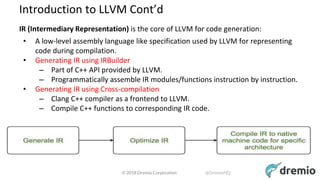 © 2018 Dremio Corporation @DremioHQ
Introduction to LLVM Cont’d
IR (Intermediary Representation) is the core of LLVM for code generation:
• A low-level assembly language like specification used by LLVM for representing
code during compilation.
• Generating IR using IRBuilder
– Part of C++ API provided by LLVM.
– Programmatically assemble IR modules/functions instruction by instruction.
• Generating IR using Cross-compilation
– Clang C++ compiler as a frontend to LLVM.
– Compile C++ functions to corresponding IR code.
 