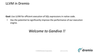 © 2018 Dremio Corporation @DremioHQ
LLVM in Dremio
Goal: Use LLVM for efficient execution of SQL expressions in native code.
• Has the potential to significantly improve the performance of our execution
engine.
Welcome to Gandiva !!
 