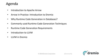 © 2018 Dremio Corporation @DremioHQ
Agenda
• Introduction to Apache Arrow
• Arrow in Practice: Introduction to Dremio
• Why Runtime Code Generation in Databases?
• Commonly used Runtime Code Generation Techniques
• Runtime Code Generation Requirements
• Introduction to LLVM
• LLVM in Dremio
3
 