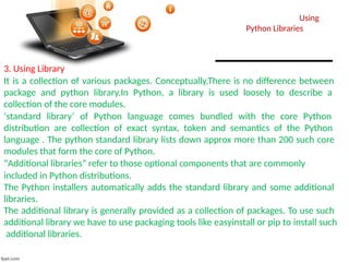 Using
Python Libraries
3. Using Library
It is a collection of various packages. Conceptually,There is no difference between
package and python library.In Python, a library is used loosely to describe a
collection of the core modules.
‘standard library‘ of Python language comes bundled with the core Python
distribution are collection of exact syntax, token and semantics of the Python
language . The python standard library lists down approx more than 200 such core
modules that form the core of Python.
“Additional libraries” refer to those optional components that are commonly
included in Python distributions.
The Python installers automatically adds the standard library and some additional
libraries.
The additional library is generally provided as a collection of packages. To use such
additional library we have to use packaging tools like easyinstall or pip to install such
additional libraries.
 