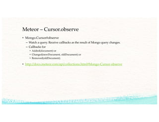 Meteor – Cursor.observe
• Mongo.Cursor#observe
– Watch a query. Receive callbacks as the result of Mongo query changes.
– Callbacks for
• Added(document) or
• Changed(newDocument, oldDocument) or
• Removed(oldDocument)
• http://docs.meteor.com/api/collections.html#Mongo-Cursor-observe
 