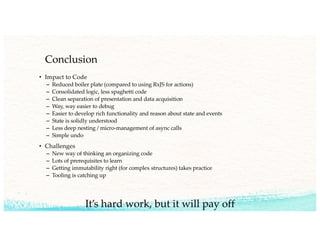 Conclusion
• Impact to Code
– Reduced boiler plate (compared to using RxJS for actions)
– Consolidated logic, less spaghetti code
– Clean separation of presentation and data acquisition
– Way, way easier to debug
– Easier to develop rich functionality and reason about state and events
– State is solidly understood
– Less deep nesting / micro-management of async calls
– Simple undo
• Challenges
– New way of thinking an organizing code
– Lots of prerequisites to learn
– Getting immutability right (for complex structures) takes practice
– Tooling is catching up
It’s hard work, but it will pay off
 