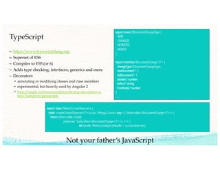 TypeScript
– https://www.typescriptlang.org
– Superset of ES6
– Compiles to ES5 (or 6)
– Adds type checking, interfaces, generics and more
– Decorators
• annotating or modifying classes and class members
• experimental, but heavily used by Angular 2
• http://rangle.io/resources/demystifying-decorators-a-
new-feature-to-javascript/
export enum EDocumentChangeType {
NEW,
CHANGED,
REMOVED,
MOVED
}
export interface IDocumentChange<T> {
changeType:EDocumentChangeType,
newDocument?: T,
oldDocument?: T,
atIndex?:number,
before?:string
fromIndex?:number
}
…
export class MeteorCursorObservers {
static createCursorObserver<T>(ursor: Mongo.Cursor<any>): Observable<IDocumentChange<T>> {
return Observable.create(
(observer: Subscriber<IDocumentChange<T>>) => {
let handle: Meteor.LiveQueryHandle = cursor.observe({
…
Not your father’s JavaScript
 