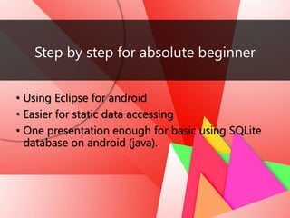 Step by step for absolute beginner
• Using Eclipse for android
• Easier for static data accessing
• One presentation enough for basic using SQLite
database on android (java).
 
