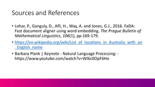 Sources and References
• Lohar, P., Ganguly, D., Afli, H., Way, A. and Jones, G.J., 2016. FaDA:
Fast document aligner using word embedding. The Prague Bulletin of
Mathematical Linguistics, 106(1), pp.169-179.
• https://en.wikipedia.org/wiki/List_of_locations_in_Australia_with_an
_English_name
• Barbara Plank | Keynote - Natural Language Processing: -
https://www.youtube.com/watch?v=Wl6c0OpF6Ho
 