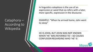 Cataphora –
According to
Wikipedia
In linguistics cataphora is the use of an
expression or word that co-refers with a later,
more specific, expression in the discourse.
EXAMPLE: “When he arrived home, John went
to sleep”
HE IS JOHN, BUT JOHN WAS NOT KNOWN
WHEN ‘HE’ WAS REFERRED TO – SO CAUSES
CONFUSION REGARDING WHO ‘HE’ IS
 