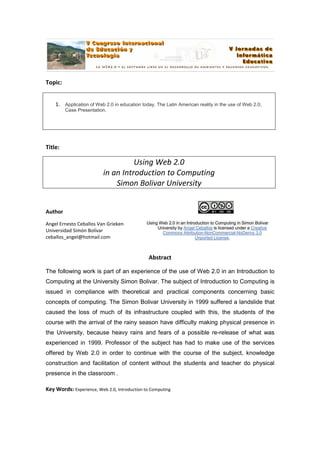 Topic:


    1. Application of Web 2.0 in education today. The Latin American reality in the use of Web 2.0,
         Case Presentation.




Title:

                                    Using Web 2.0
                          in an Introduction to Computing
                              Simon Bolivar University


Author

Angel Ernesto Ceballos Van Grieken            Using Web 2.0 in an Introduction to Computing in Simon Bolivar
                                                   University by Angel Ceballos is licensed under a Creative
Universidad Simón Bolívar                            Commons Attribution-NonCommercial-NoDerivs 3.0
ceballos_angel@hotmail.com                                             Unported License.



                                               Abstract

The following work is part of an experience of the use of Web 2.0 in an Introduction to
Computing at the University Simon Bolivar. The subject of Introduction to Computing is
issued in compliance with theoretical and practical components concerning basic
concepts of computing. The Simon Bolivar University in 1999 suffered a landslide that
caused the loss of much of its infrastructure coupled with this, the students of the
course with the arrival of the rainy season have difficulty making physical presence in
the University, because heavy rains and fears of a possible re-release of what was
experienced in 1999. Professor of the subject has had to make use of the services
offered by Web 2.0 in order to continue with the course of the subject, knowledge
construction and facilitation of content without the students and teacher do physical
presence in the classroom .

Key Words: Experience, Web 2.0, Introduction to Computing
 